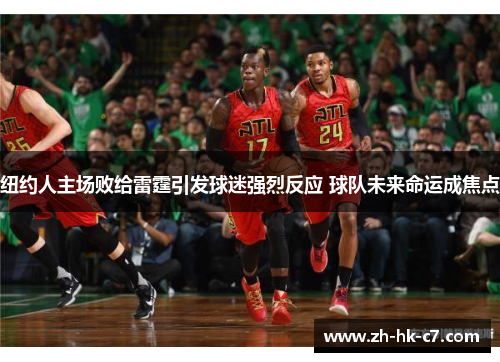 纽约人主场败给雷霆引发球迷强烈反应 球队未来命运成焦点