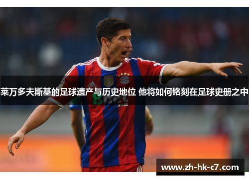 莱万多夫斯基的足球遗产与历史地位 他将如何铭刻在足球史册之中