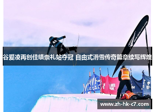 谷爱凌再创佳绩崇礼站夺冠 自由式滑雪传奇篇章续写辉煌