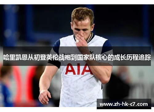 哈里凯恩从初登英伦战袍到国家队核心的成长历程追踪