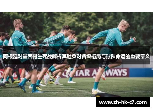 阿根廷对墨西哥生死战解析其胜负对晋级格局与球队命运的重要意义