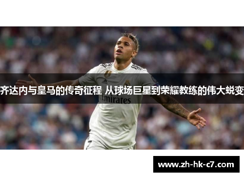 齐达内与皇马的传奇征程 从球场巨星到荣耀教练的伟大蜕变