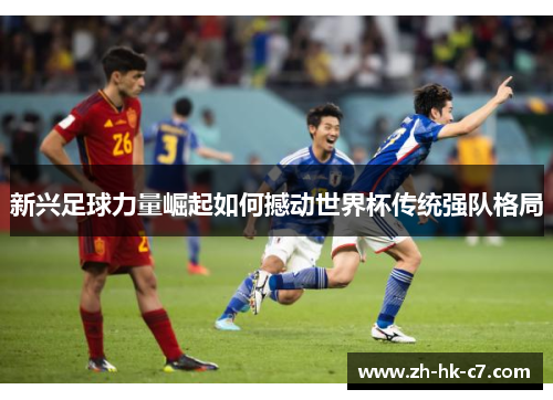 新兴足球力量崛起如何撼动世界杯传统强队格局 新兴足球力量崛起如何撼动世界杯传统强队格局