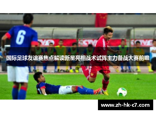国际足球友谊赛焦点解读新星亮相战术试阵主力备战大赛前瞻