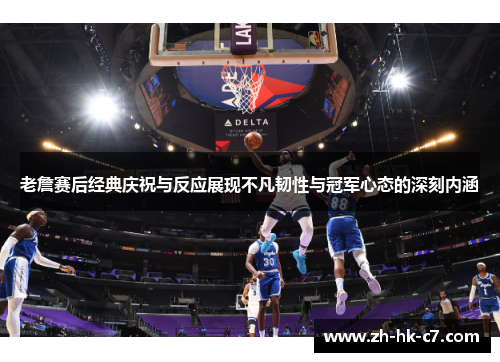 老詹赛后经典庆祝与反应展现不凡韧性与冠军心态的深刻内涵