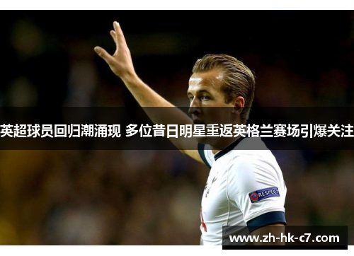 英超球员回归潮涌现 多位昔日明星重返英格兰赛场引爆关注