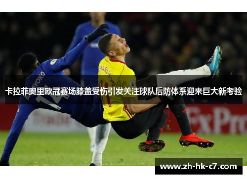 卡拉菲奥里欧冠赛场膝盖受伤引发关注球队后防体系迎来巨大新考验