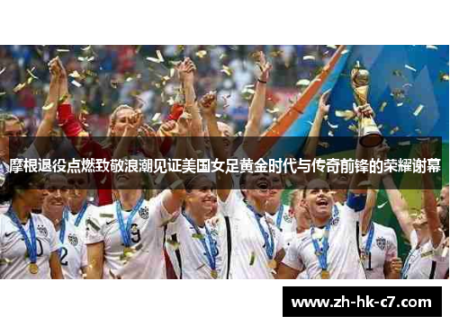摩根退役点燃致敬浪潮见证美国女足黄金时代与传奇前锋的荣耀谢幕