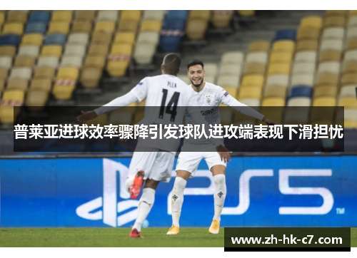 普莱亚进球效率骤降引发球队进攻端表现下滑担忧