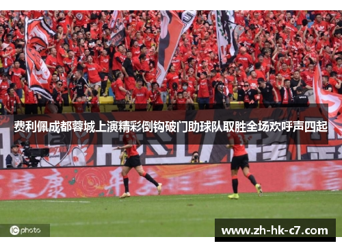 费利佩成都蓉城上演精彩倒钩破门助球队取胜全场欢呼声四起 费利佩成都蓉城上演精彩倒钩破门助球队取胜全场欢呼声四起