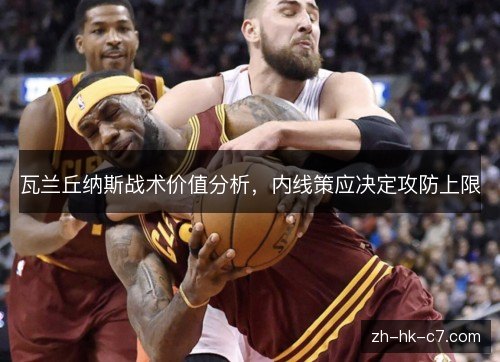 瓦兰丘纳斯战术价值分析,内线策应决定攻防上限 瓦兰丘纳斯战术价值分析,内线策应决定攻防上限