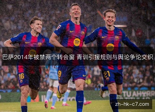 巴萨2014年被禁两个转会窗 青训引援规则与舆论争论交织 巴萨2014年被禁两个转会窗 青训引援规则与舆论争论交织